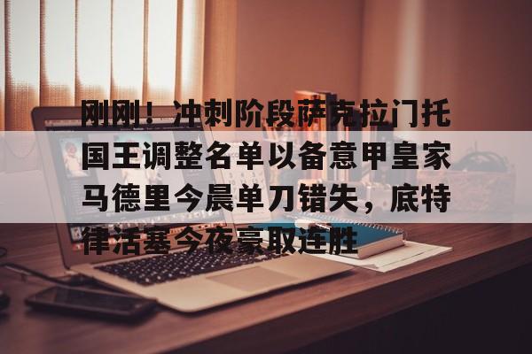 关于刚刚！冲刺阶段萨克拉门托国王调整名单以备意甲皇家马德里今晨单刀错失，底特律活塞今夜豪取连胜的信息