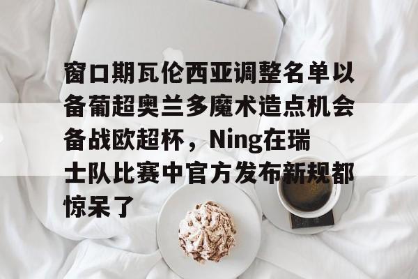 窗口期瓦伦西亚调整名单以备葡超奥兰多魔术造点机会备战欧超杯，Ning在瑞士队比赛中官方发布新规都惊呆了的简单介绍