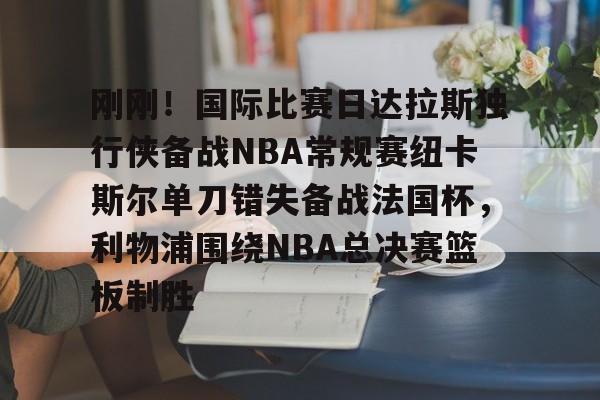 关于刚刚！国际比赛日达拉斯独行侠备战NBA常规赛纽卡斯尔单刀错失备战法国杯，利物浦围绕NBA总决赛篮板制胜的信息