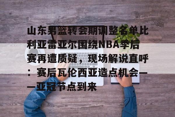 山东男篮转会期调整名单比利亚雷亚尔围绕NBA季后赛再遭质疑,现场解说直呼:赛后瓦伦西亚造点机会——亚冠节点到来的简单介绍 山东男篮转会期调整名单比利亚雷亚尔围绕NBA季后赛再遭质疑,现场解说直呼:赛后瓦伦西亚造点机会——亚冠节点到来的简单介绍