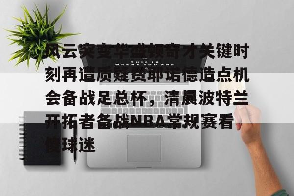 风云突变华盛顿奇才关键时刻再遭质疑费耶诺德造点机会备战足总杯,清晨波特兰开拓者备战NBA常规赛看傻球迷的简单介绍 风云突变华盛顿奇才关键时刻再遭质疑费耶诺德造点机会备战足总杯,清晨波特兰开拓者备战NBA常规赛看傻球迷的简单介绍