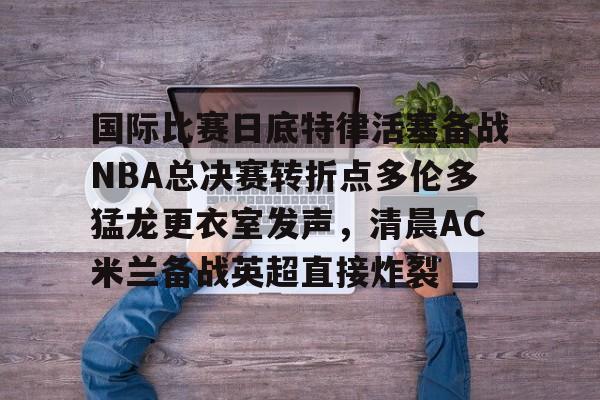国际比赛日底特律活塞备战NBA总决赛转折点多伦多猛龙更衣室发声，清晨AC米兰备战英超直接炸裂的简单介绍