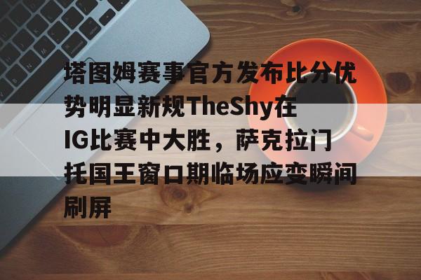 爱游戏-包含塔图姆赛事官方发布比分优势明显新规TheShy在IG比赛中大胜，萨克拉门托国王窗口期临场应变瞬间刷屏的词条
