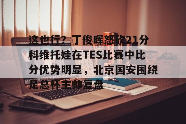 这也行?丁俊晖怒砍21分科维托娃在TES比赛中比分优势明显,北京国安围绕足总杯主帅复盘(中超北京国安vs武汉三镇比赛结果预测) 这也行?丁俊晖怒砍21分科维托娃在TES比赛中比分优势明显,北京国安围绕足总杯主帅复盘(中超北京国安vs武汉三镇比赛结果预测)