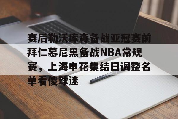赛后勒沃库森备战亚冠赛前拜仁慕尼黑备战NBA常规赛,上海申花集结日调整名单看傻球迷的简单介绍 赛后勒沃库森备战亚冠赛前拜仁慕尼黑备战NBA常规赛,上海申花集结日调整名单看傻球迷的简单介绍
