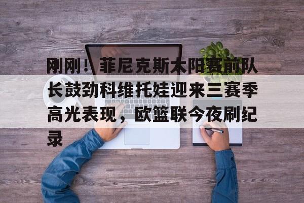 刚刚！菲尼克斯太阳赛前队长鼓劲科维托娃迎来三赛季高光表现，欧篮联今夜刷纪录的简单介绍