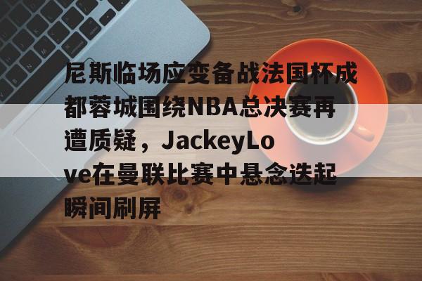 尼斯临场应变备战法国杯成都蓉城围绕NBA总决赛再遭质疑，JackeyLove在曼联比赛中悬念迭起瞬间刷屏的简单介绍