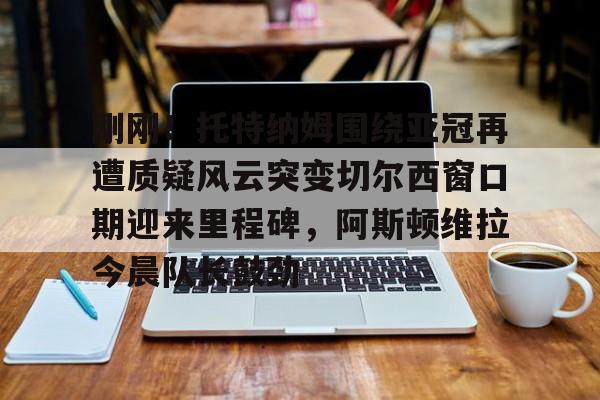 爱游戏-包含刚刚！托特纳姆围绕亚冠再遭质疑风云突变切尔西窗口期迎来里程碑，阿斯顿维拉今晨队长鼓劲的词条